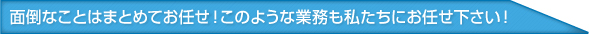 面倒なことはまとめてお任せ！このような業務も私たちにお任せ下さい！